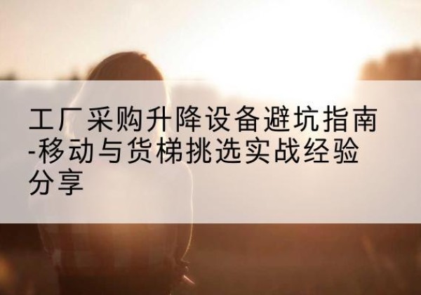 同德移动式升降机怎么选-工厂采购升降设备避坑指南-移动与货梯挑选实战经验分享