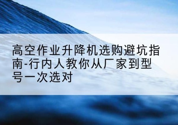 同德升降平台厂家-高空作业升降机选购避坑指南-行内人教你从厂家到型号一次选对