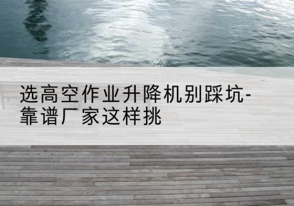 同德剪叉式升降机厂家-选高空作业升降机别踩坑-靠谱厂家这样挑