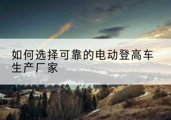 同德电动登高车厂家-如何选择可靠的电动登高车生产厂家