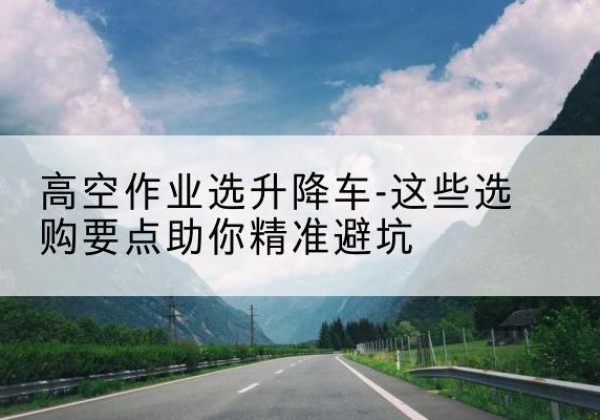 同德升降车厂家-高空作业选升降车-这些选购要点助你*避坑