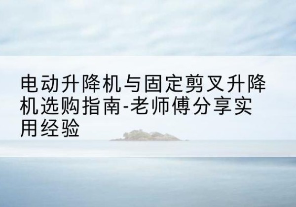 同德电动升降机怎么选-电动升降机与固定剪叉升降机选购指南-老师傅分享实用经验