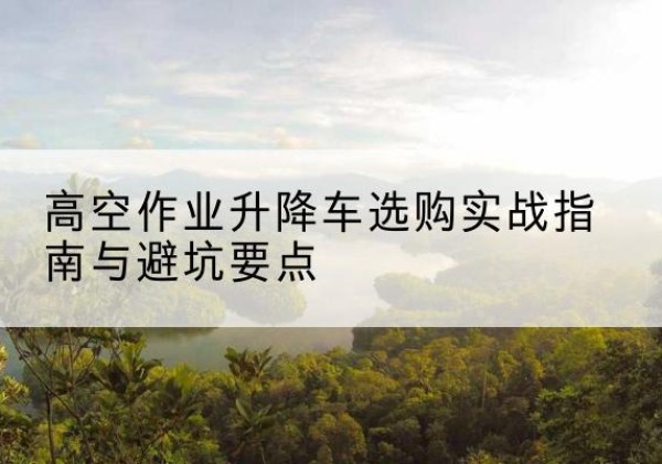 同德升降车怎么选-高空作业升降车选购实战指南与避坑要点