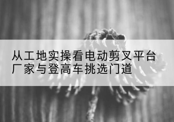 同德电动剪叉升降平台厂家-从工地实操看电动剪叉平台厂家与登高车挑选门道