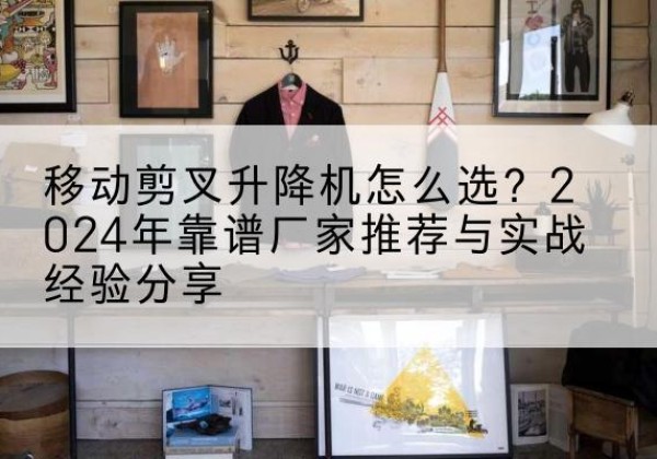 同德升降平台厂家推荐-移动剪叉升降机怎么选？2024年靠谱厂家推荐与实战经验分享